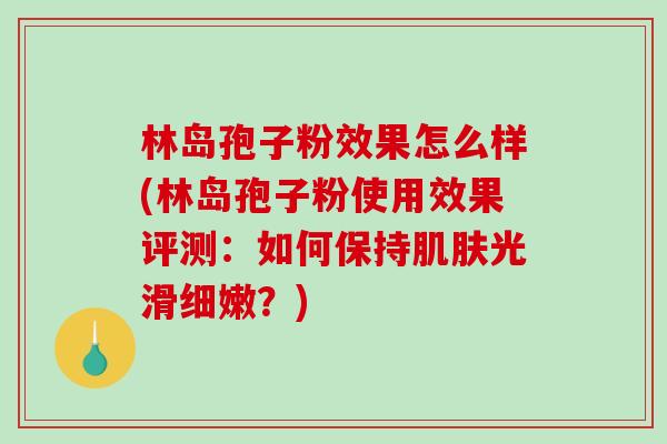 林岛孢子粉效果怎么样(林岛孢子粉使用效果评测：如何保持肌肤光滑细嫩？)