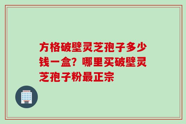 方格破壁灵芝孢子多少钱一盒？哪里买破壁灵芝孢子粉正宗