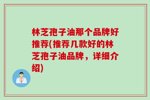 林芝孢子油那个品牌好推荐(推荐几款好的林芝孢子油品牌，详细介绍)