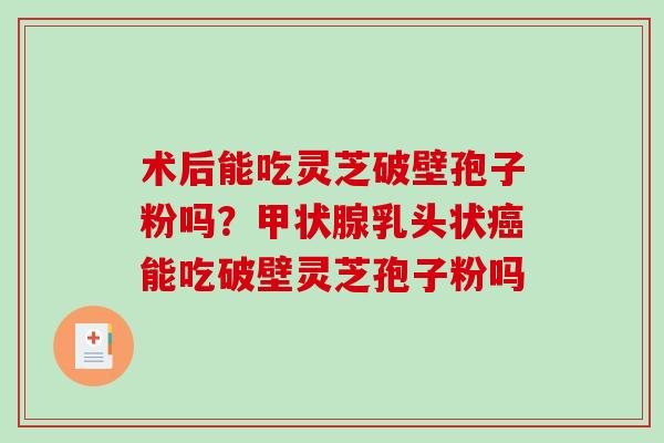 术后能吃灵芝破壁孢子粉吗？甲状腺乳头状癌能吃破壁灵芝孢子粉吗