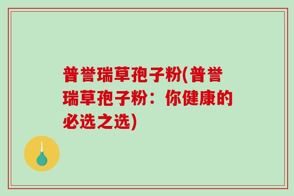 普誉瑞草孢子粉(普誉瑞草孢子粉：你健康的必选之选)