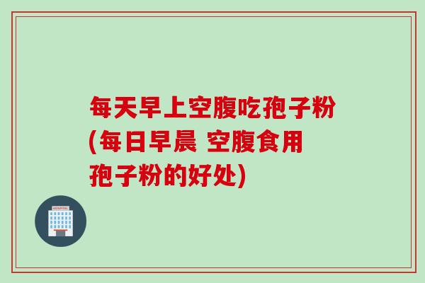 每天早上空腹吃孢子粉(每日早晨 空腹食用孢子粉的好处)