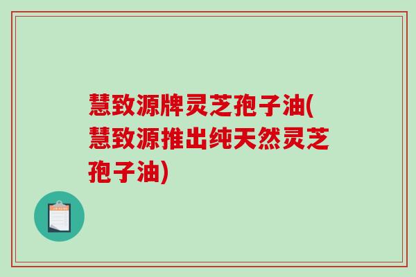 慧致源牌灵芝孢子油(慧致源推出纯天然灵芝孢子油)