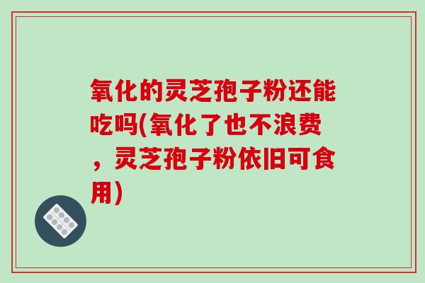 氧化的灵芝孢子粉还能吃吗(氧化了也不浪费，灵芝孢子粉依旧可食用)
