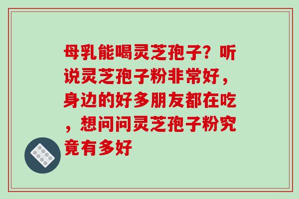 母乳能喝灵芝孢子？听说灵芝孢子粉非常好，身边的好多朋友都在吃，想问问灵芝孢子粉究竟有多好