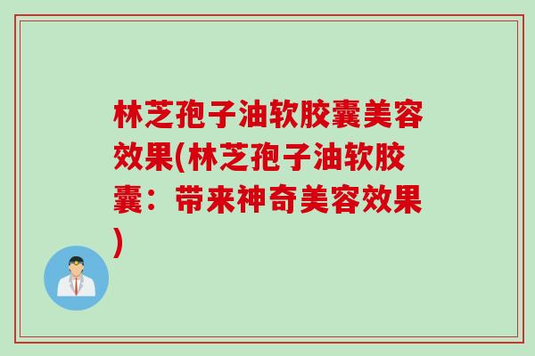 林芝孢子油软胶囊美容效果(林芝孢子油软胶囊：带来神奇美容效果)
