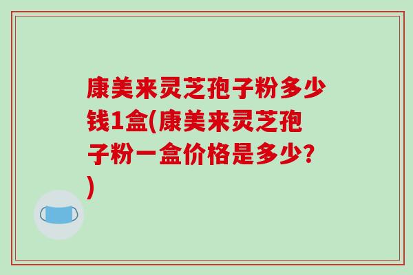 康美来灵芝孢子粉多少钱1盒(康美来灵芝孢子粉一盒价格是多少？)