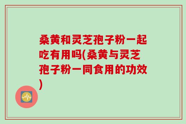 桑黄和灵芝孢子粉一起吃有用吗(桑黄与灵芝孢子粉一同食用的功效)