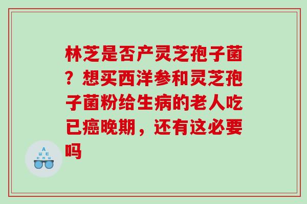 林芝是否产灵芝孢子菌？想买西洋参和灵芝孢子菌粉给生病的老人吃已癌晚期，还有这必要吗