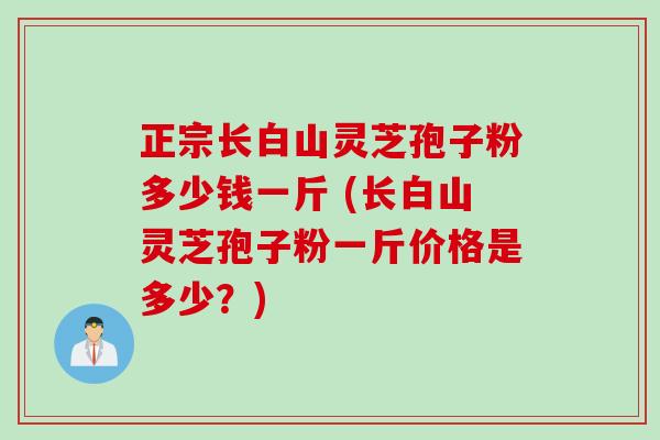 正宗长白山灵芝孢子粉多少钱一斤 (长白山灵芝孢子粉一斤价格是多少？)
