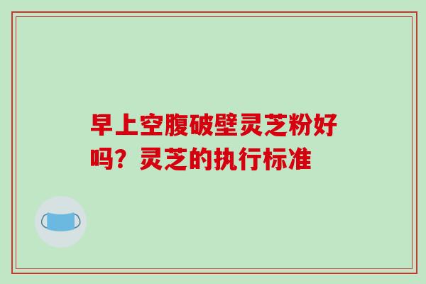 早上空腹破壁灵芝粉好吗？灵芝的执行标准