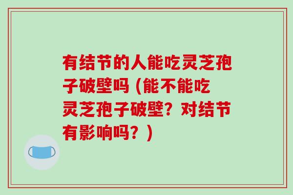 有结节的人能吃灵芝孢子破壁吗 (能不能吃灵芝孢子破壁？对结节有影响吗？)