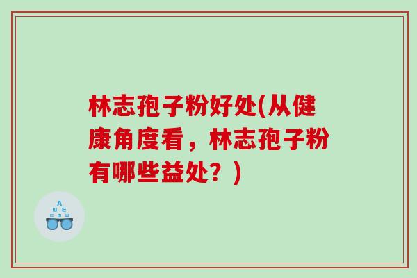 林志孢子粉好处(从健康角度看，林志孢子粉有哪些益处？)