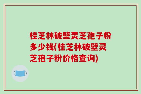 桂芝林破壁灵芝孢子粉多少钱(桂芝林破壁灵芝孢子粉价格查询) 桂芝林破壁灵芝孢子粉多少钱(桂芝林破壁灵芝孢子粉价格查询)