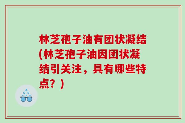 林芝孢子油有团状凝结(林芝孢子油因团状凝结引关注，具有哪些特点？)