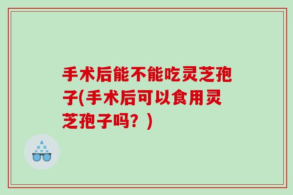 手术后能不能吃灵芝孢子(手术后可以食用灵芝孢子吗？)
