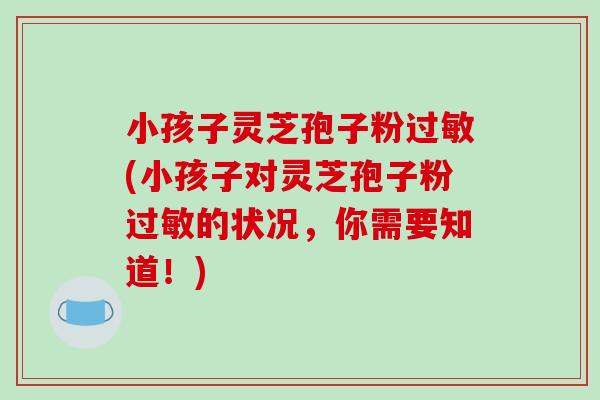 小孩子灵芝孢子粉(小孩子对灵芝孢子粉的状况,你需要知道!) 小孩子灵芝孢子粉(小孩子对灵芝孢子粉的状况,你需要知道!)