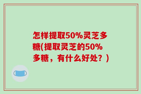 怎样提取50%灵芝多糖(提取灵芝的50%多糖，有什么好处？)