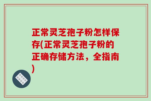 正常灵芝孢子粉怎样保存(正常灵芝孢子粉的正确存储方法，全指南)