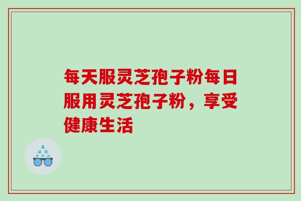 每天服灵芝孢子粉每日服用灵芝孢子粉，享受健康生活