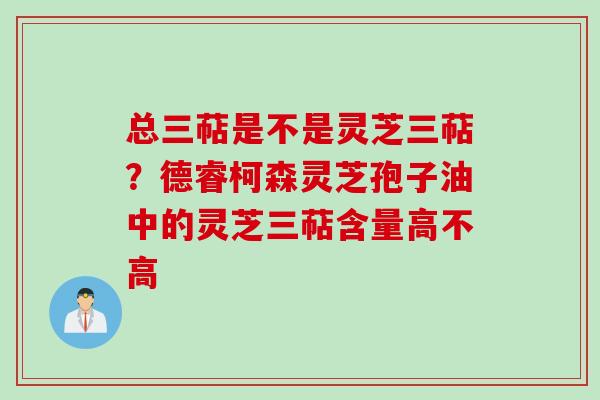 总三萜是不是灵芝三萜？德睿柯森灵芝孢子油中的灵芝三萜含量高不高