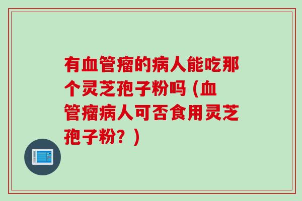 有血管瘤的病人能吃那个灵芝孢子粉吗 (血管瘤病人可否食用灵芝孢子粉？)