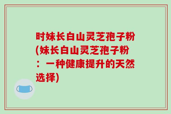 时妹长白山灵芝孢子粉(妹长白山灵芝孢子粉：一种健康提升的天然选择)