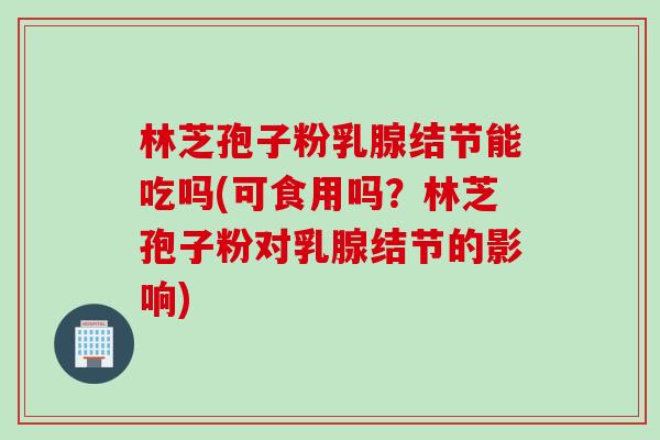 林芝孢子粉乳腺结节能吃吗(可食用吗？林芝孢子粉对乳腺结节的影响)