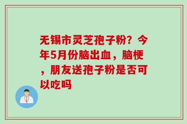 无锡市灵芝孢子粉？今年5月份脑出血，脑梗，朋友送孢子粉是否可以吃吗