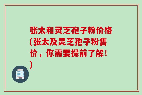 张太和灵芝孢子粉价格(张太及灵芝孢子粉售价，你需要提前了解！)