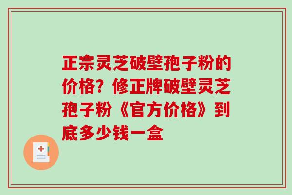 正宗灵芝破壁孢子粉的价格？修正牌破壁灵芝孢子粉《官方价格》到底多少钱一盒