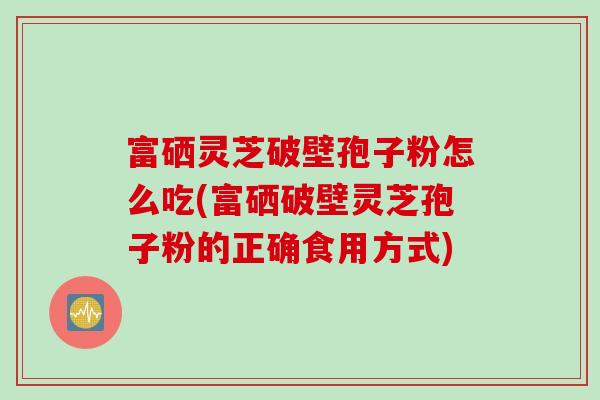 富硒灵芝破壁孢子粉怎么吃(富硒破壁灵芝孢子粉的正确食用方式)