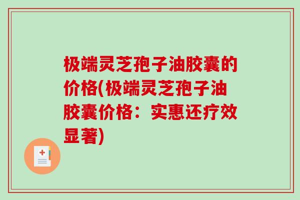极端灵芝孢子油胶囊的价格(极端灵芝孢子油胶囊价格：实惠还疗效显著)