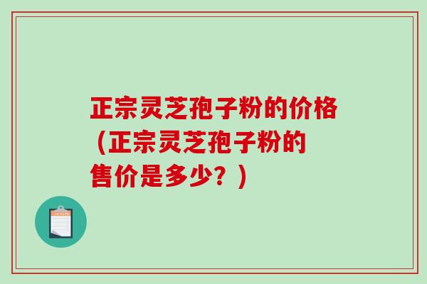 正宗灵芝孢子粉的价格 (正宗灵芝孢子粉的售价是多少？)