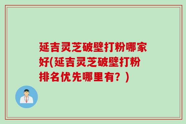 延吉灵芝破壁打粉哪家好(延吉灵芝破壁打粉排名优先哪里有？)