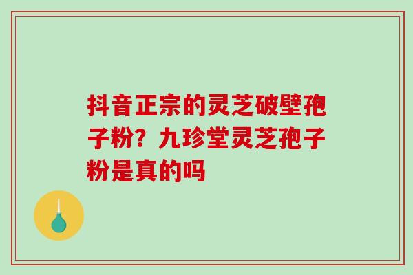 抖音正宗的灵芝破壁孢子粉？九珍堂灵芝孢子粉是真的吗