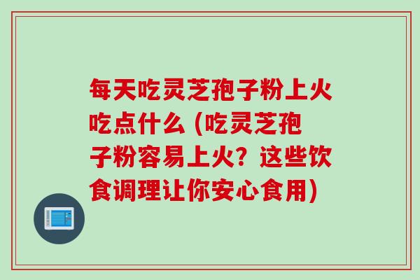 每天吃灵芝孢子粉上火吃点什么 (吃灵芝孢子粉容易上火？这些饮食调理让你安心食用)