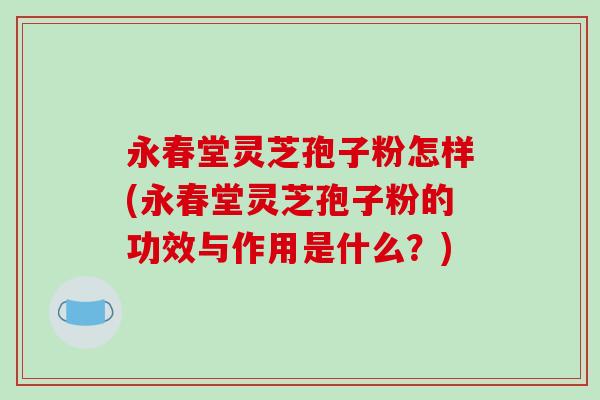 永春堂灵芝孢子粉怎样(永春堂灵芝孢子粉的功效与作用是什么？)