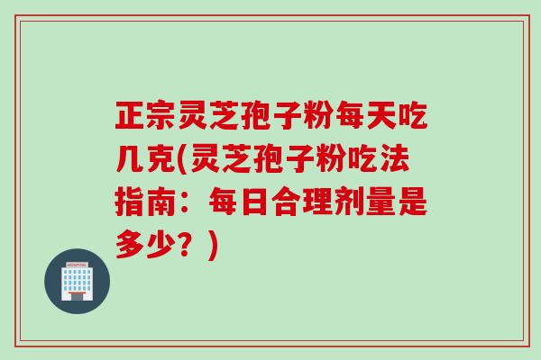 正宗灵芝孢子粉每天吃几克(灵芝孢子粉吃法指南：每日合理剂量是多少？)