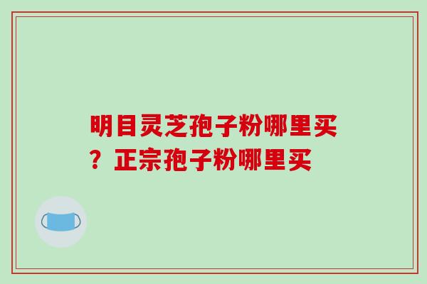 明目灵芝孢子粉哪里买？正宗孢子粉哪里买