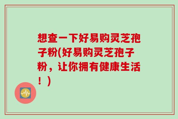 想查一下好易购灵芝孢子粉(好易购灵芝孢子粉，让你拥有健康生活！)