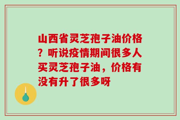 山西省灵芝孢子油价格？听说疫情期间很多人买灵芝孢子油，价格有没有升了很多呀