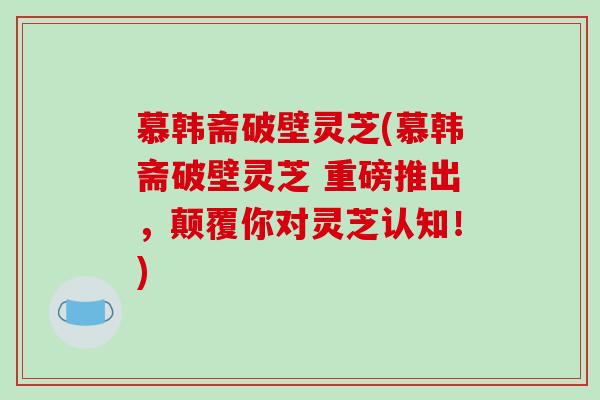 慕韩斋破壁灵芝(慕韩斋破壁灵芝 重磅推出，颠覆你对灵芝认知！)
