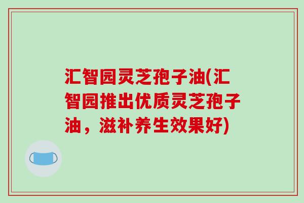 汇智园灵芝孢子油(汇智园推出优质灵芝孢子油，滋补养生效果好)