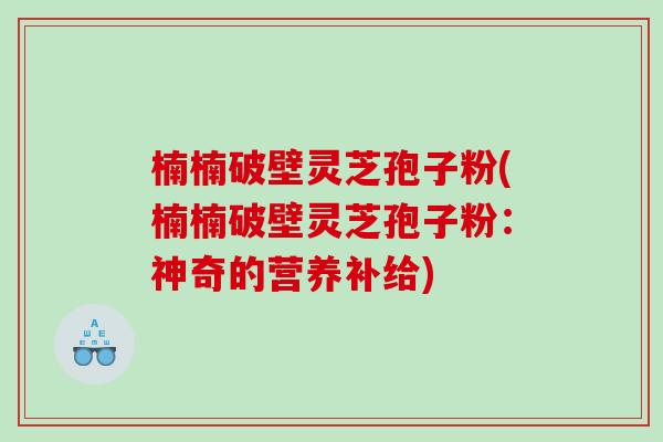 楠楠破壁灵芝孢子粉(楠楠破壁灵芝孢子粉：神奇的营养补给)