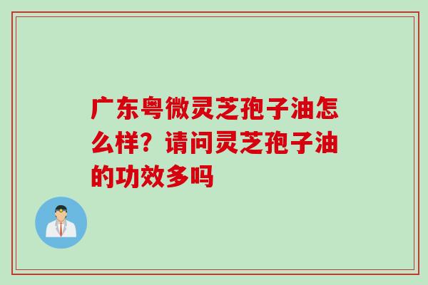 广东粤微灵芝孢子油怎么样？请问灵芝孢子油的功效多吗