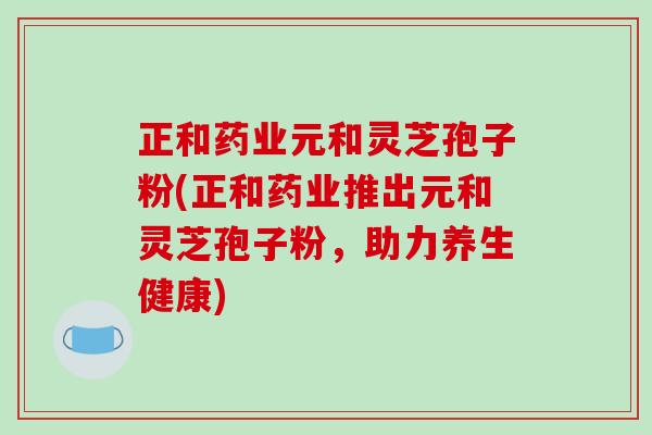 正和药业元和灵芝孢子粉(正和药业推出元和灵芝孢子粉，助力养生健康)