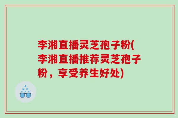李湘直播灵芝孢子粉(李湘直播推荐灵芝孢子粉，享受养生好处)