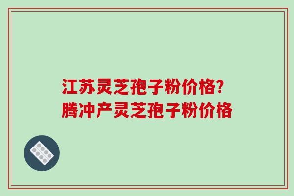 江苏灵芝孢子粉价格？腾冲产灵芝孢子粉价格