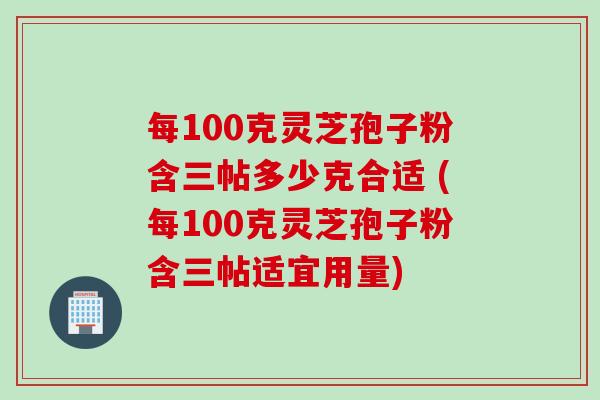 每100克灵芝孢子粉含三帖多少克合适 (每100克灵芝孢子粉含三帖适宜用量)